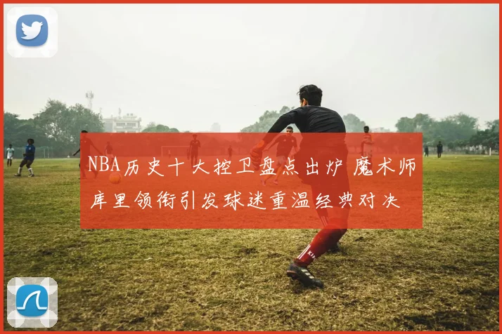 NBA历史十大控卫盘点出炉 魔术师库里领衔引发球迷重温经典对决