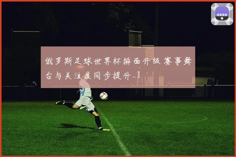 俄罗斯足球世界杯排面升级 赛事舞台与关注度同步提升_1